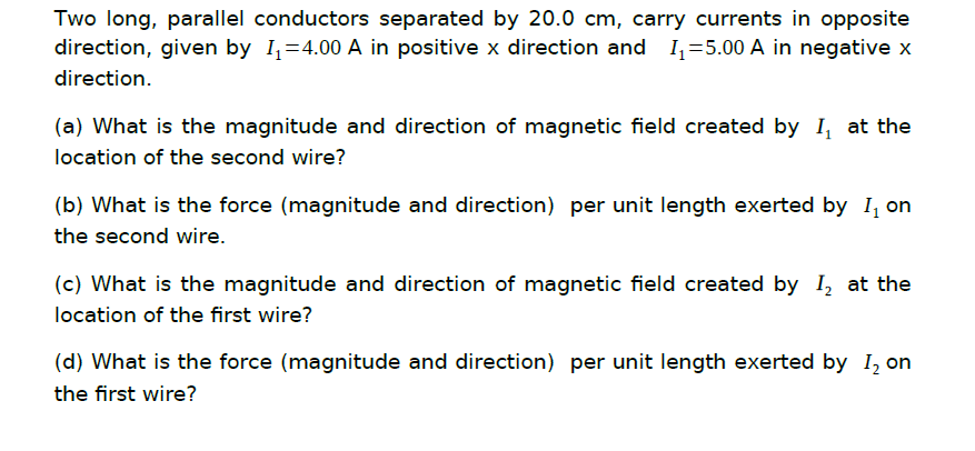Two long, parallel conductors separated by 20.0 cm, carry currents in opposite
direction, given by I,=4.00 A in positive x direction and I,=5.00 A in negative x
direction.
(a) What is the magnitude and direction of magnetic field created by I, at the
location of the second wire?
(b) What is the force (magnitude and direction) per unit length exerted by I, on
the second wire.
(c) What is the magnitude and direction of magnetic field created by I, at the
location of the first wire?
(d) What is the force (magnitude and direction) per unit length exerted by I, on
the first wire?
