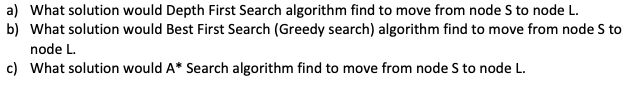 a) What solution would Depth First Search algorithm find to move from node S to node L.
b) What solution would Best First Search (Greedy search) algorithm find to move from node S to
node L.
c) What solution would A* Search algorithm find to move from node S to node L.
