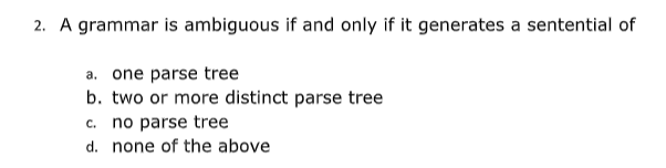 2. A grammar is ambiguous if and only if it generates a sentential of
a. one parse tree
b. two or more distinct parse tree
c. no parse tree
d. none of the above
