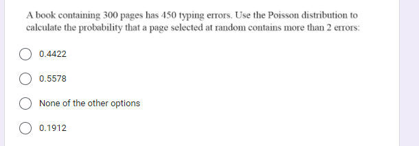 A book containing 300 pages has 450 typing errors. Use the Poisson distribution to
calculate the probability that a page selected at random contains more than 2 errors:
0.4422
O 0.5578
None of the other options
O 0.1912
