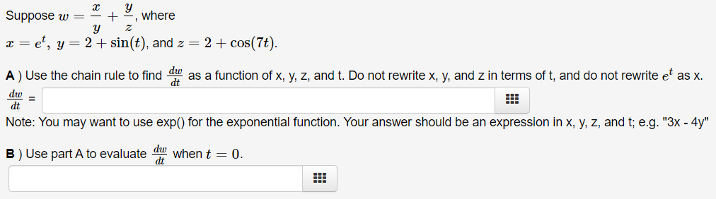 Suppose w = ÷ +
where
x = e', y = 2+ sin(t), and z = 2 + cos(7t).
A ) Use the chain rule to find as a function of x, y, z, and t. Do not rewrite x, y, and z in terms of t, and do not rewrite e as x.
dw =
dt
Note: You may want to use exp() for the exponential function. Your answer should be an expression in x, y, z, and t; e.g. "3x - 4y"
B) Use part A to evaluate u when t = 0.
dt
