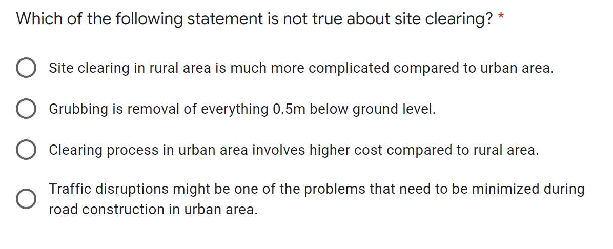 *
Which of the following statement is not true about site clearing?
Site clearing in rural area is much more complicated compared to urban area.
Grubbing is removal of everything 0.5m below ground level.
Clearing process in urban area involves higher cost compared to rural area.
Traffic disruptions might be one of the problems that need to be minimized during
road construction in urban area.