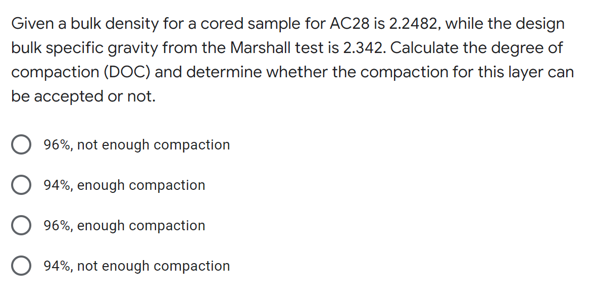 Given a bulk density for a cored sample for AC28 is 2.2482, while the design
bulk specific gravity from the Marshall test is 2.342. Calculate the degree of
compaction (DOC) and determine whether the compaction for this layer can
be accepted or not.
96%, not enough compaction
94%, enough compaction
96%, enough compaction
94%, not enough compaction