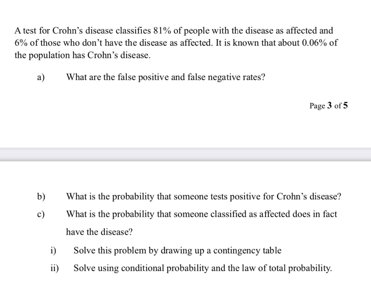 A test for Crohn's disease classifies 81% of people with the disease as affected and
6% of those who don't have the disease as affected. It is known that about 0.06% of
the population has Crohn's disease.
a)
What are the false positive and false negative rates?
Page 3 of 5
b)
c)
What is the probability that someone tests positive for Crohn's disease?
What is the probability that someone classified as affected does in fact
have the disease?
i)
Solve this problem by drawing up a contingency table
ii)
Solve using conditional probability and the law of total probability.