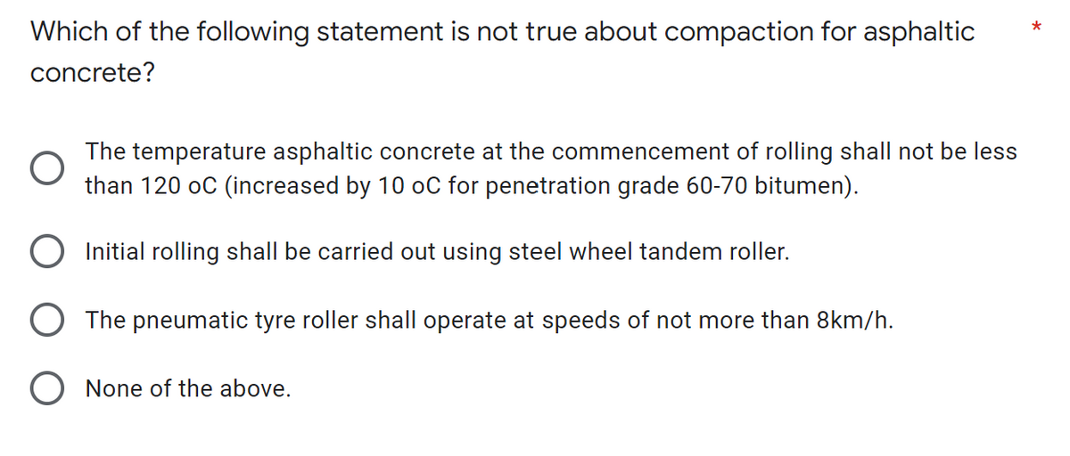 *
Which of the following statement is not true about compaction for asphaltic
concrete?
The temperature asphaltic concrete at the commencement of rolling shall not be less
than 120 oC (increased by 10 oC for penetration grade 60-70 bitumen).
O Initial rolling shall be carried out using steel wheel tandem roller.
The pneumatic tyre roller shall operate at speeds of not more than 8km/h.
O None of the above.