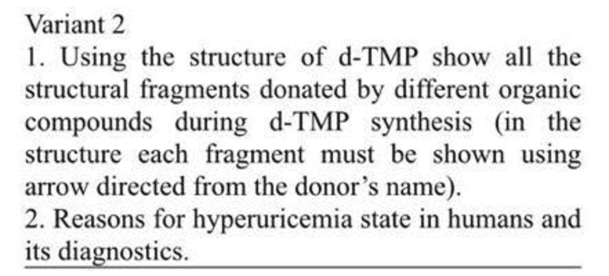 Variant 2
1. Using the structure of d-TMP show all the
structural fragments donated by different organic
compounds during d-TMP synthesis (in the
structure each fragment must be shown using
arrow directed from the donor's name).
2. Reasons for hyperuricemia state in humans and
its diagnostics.