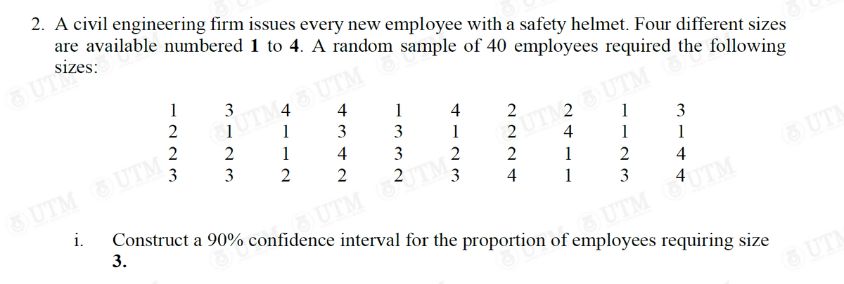 2. A civil engineering firm issues every new employee with a safety helmet. Four different sizes
are available numbered
1 to 4. A random sample of 40 employees required the following
4
1
Į UTM46) UTM
4
1
2
3
3
1
1
3
1
2UTM2 UTM the
4
4
3
1
2
1
2
2
2
1
2
3
4
1
OUTM UTM :
3
i. Construct a 90% confidence interval for the proportion of employees requiring size
3.
UTM JTM?
3 UTM UTM
O
1223
3123
3 3
+4
UTM