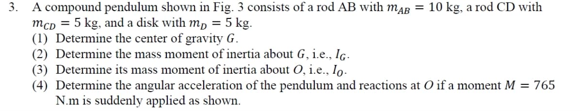 3.
A compound pendulum shown in Fig. 3 consists of a rod AB with mдB = 10 kg, a rod CD with
MCD = 5 kg, and a disk with mp = 5 kg.
(1) Determine the center of gravity G.
(2) Determine the mass moment of inertia about G, i.e., IG.
(3) Determine its mass moment of inertia about O, i.e., I。-
(4) Determine the angular acceleration of the pendulum and reactions at O if a moment M = 765
N.m is suddenly applied as shown.