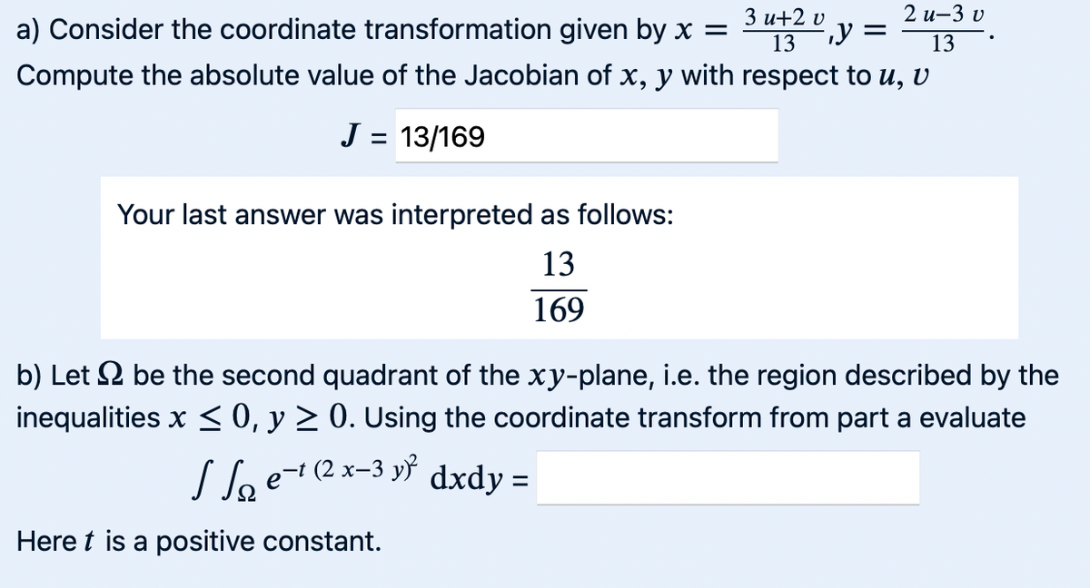 a) Consider the coordinate transformation given by x =
3u+2 v
13
y =
2 u-3 v
Compute the absolute value of the Jacobian of x, y with respect to u, v
J = 13/169
Your last answer was interpreted as follows:
13
169
13
b) Let be the second quadrant of the xy-plane, i.e. the region described by the
inequalities x ≤ 0, y ≥ 0. Using the coordinate transform from part a evaluate
Se−1 (2x-3y² dxdy =
Here is a positive constant.