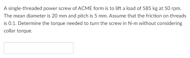 A single-threaded power screw of ACME form is to lift a load of 585 kg at 50 rpm.
The mean diameter is 20 mm and pitch is 5 mm. Assume that the friction on threads
is 0.1. Determine the torque needed to turn the screw in N-m without considering
collar torque.