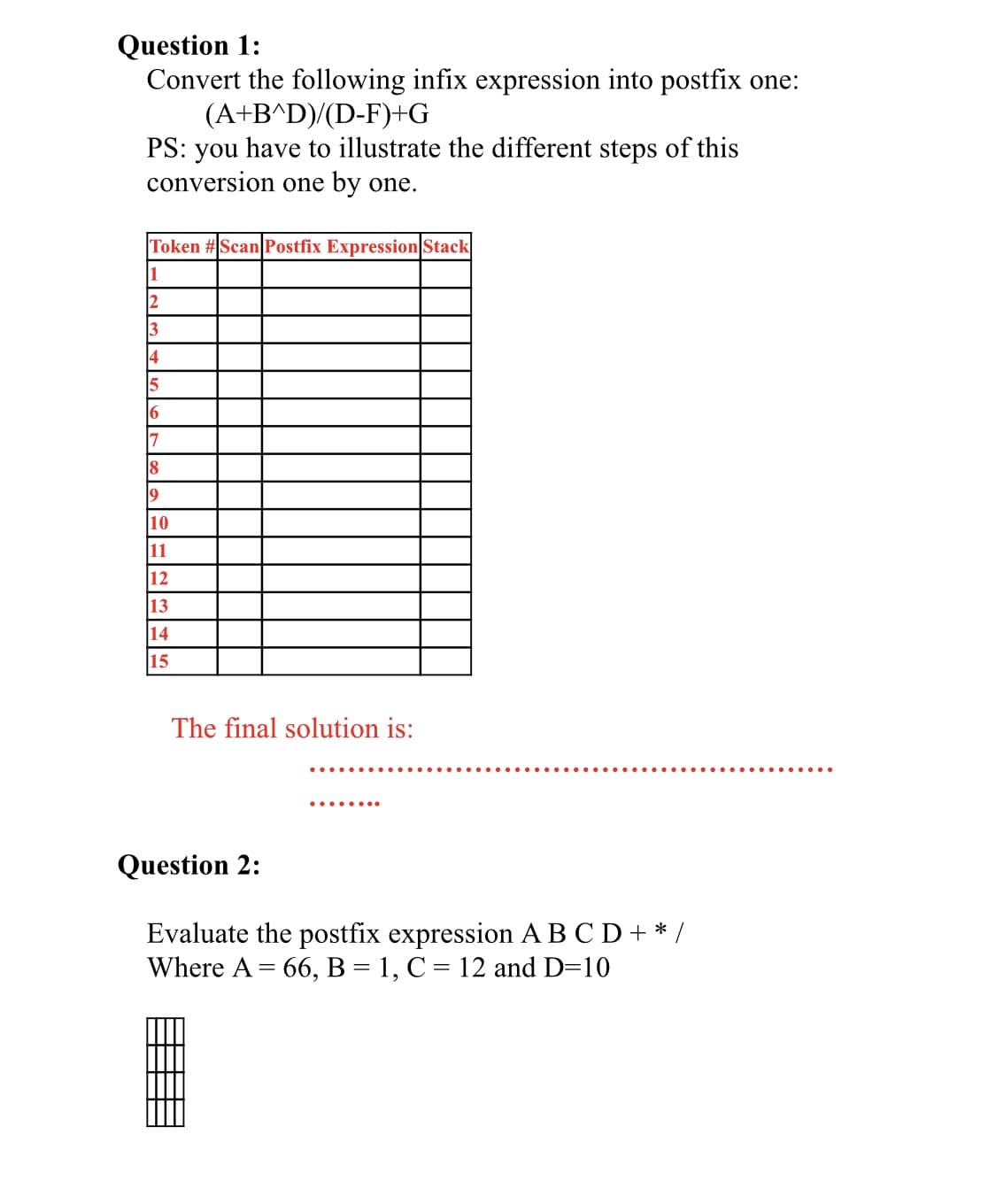 Question 1:
Convert the following infix expression into postfix one:
(A+B^D)/(D-F)+G
PS: you have to illustrate the different steps of this
conversion one by one.
Token #Scan Postfix Expression Stack
1
2
3
4
15
6
7
18
9
10
11
12
13
14
15
The final solution is:
Question 2:
Evaluate the postfix expression ABC D+ * /
Where A = 66, B = 1, C = 12 and D=10
