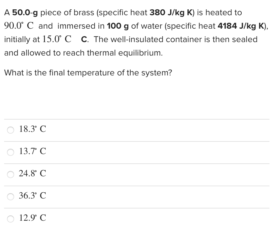 A 50.0-g piece of brass (specific heat 380 J/kg K) is heated to
90.0° C and immersed in 100 g of water (specific heat 4184 J/kg K),
initially at 15.0° C c. The well-insulated container is then sealed
and allowed to reach thermal equilibrium.
What is the final temperature of the system?
18.3° C
13.7° С
24.8° C
36.3° C
12.9° C
