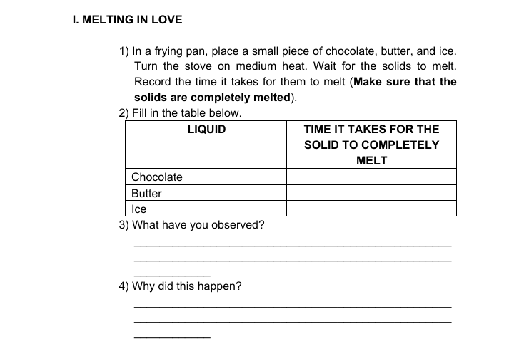 I. MELTING IN LOVE
1) In a frying pan, place a small piece of chocolate, butter, and ice.
Turn the stove on medium heat. Wait for the solids to melt.
Record the time it takes for them to melt (Make sure that the
solids are completely melted).
2) Fill in the table below.
LIQUID
TIME IT TAKES FOR THE
SOLID TO COMPLETELY
MELT
Chocolate
Butter
Ice
3) What have you observed?
4) Why did this happen?
