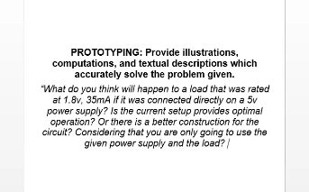 PROTOTYPING: Provide illustrations,
computations, and textual descriptions which
accurately solve the problem given.
"What do you think will happen to a load that was rated
at 1.8v, 35mA if it was connected directly on a 5v
power supply? Is the current setup provides optimal
operation? Or there is a better construction for the
circuit? Considering that you are only going to use the
given power supply and the load?/
