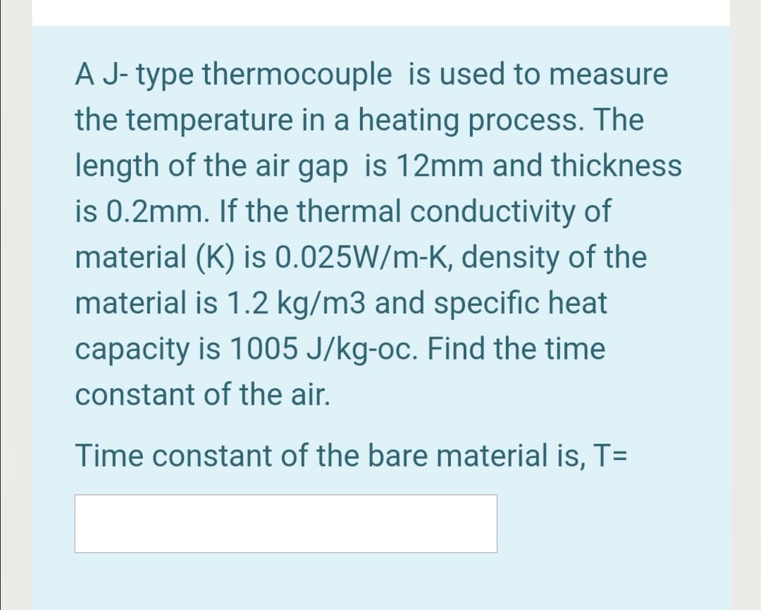 A J- type thermocouple is used to measure
the temperature in a heating process. The
length of the air gap is 12mm and thickness
is 0.2mm. If the thermal conductivity of
material (K) is 0.025W/m-K, density of the
material is 1.2 kg/m3 and specific heat
capacity is 1005 J/kg-oc. Find the time
constant of the air.
Time constant of the bare material is, T=
