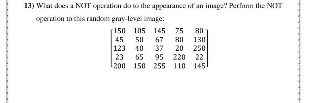 13) What does a NOT operation do to the appearance of an image? Perform the NOT
operation to this random gray-level image:
-150
105 145 75 80
45
50
67 80 130
123
40
37
20
250
23 65 95 220 22
L200
150
255
110 145¹