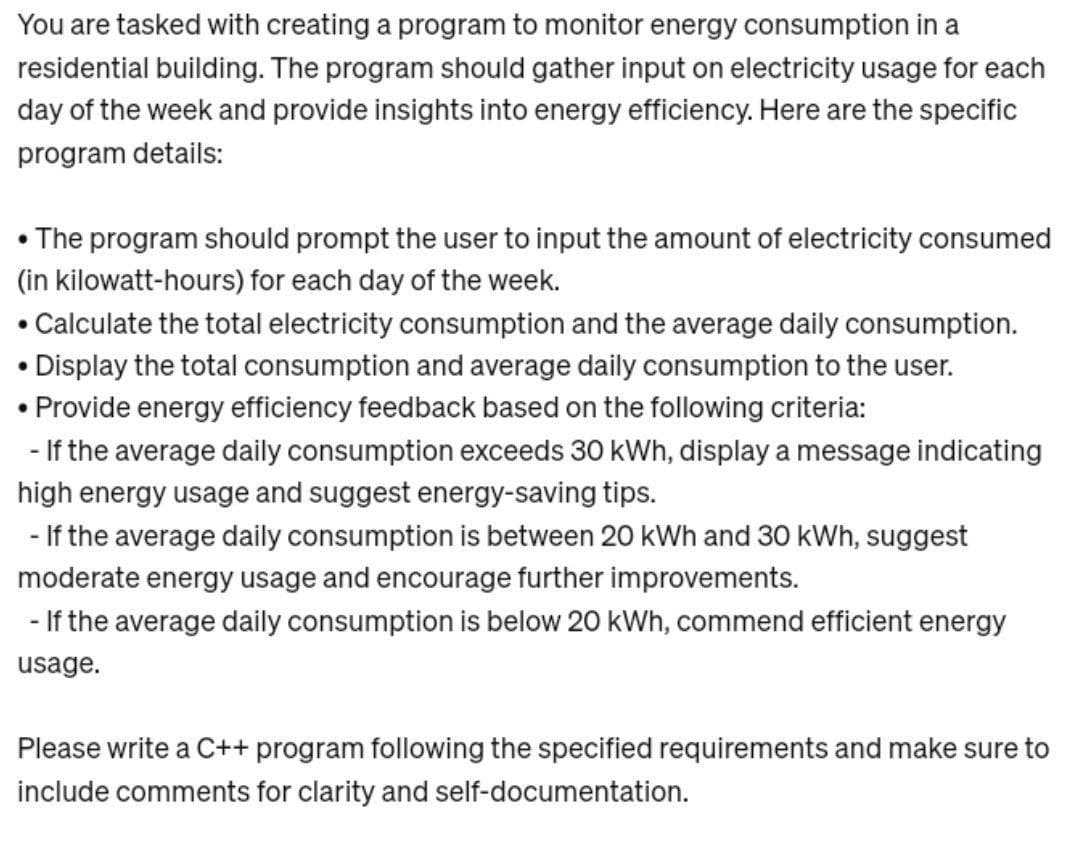 You are tasked with creating a program to monitor energy consumption in a
residential building. The program should gather input on electricity usage for each
day of the week and provide insights into energy efficiency. Here are the specific
program details:
• The program should prompt the user to input the amount of electricity consumed
(in kilowatt-hours) for each day of the week.
• Calculate the total electricity consumption and the average daily consumption.
Display the total consumption and average daily consumption to the user.
• Provide energy efficiency feedback based on the following criteria:
- If the average daily consumption exceeds 30 kWh, display a message indicating
high energy usage and suggest energy-saving tips.
- If the average daily consumption is between 20 kWh and 30 kWh, suggest
moderate energy usage and encourage further improvements.
- If the average daily consumption is below 20 kWh, commend efficient energy
usage.
Please write a C++ program following the specified requirements and make sure to
include comments for clarity and self-documentation.