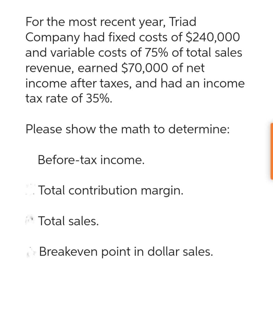 For the most recent year, Triad
Company had fixed costs of $240,000
and variable costs of 75% of total sales
revenue, earned $70,000 of net
income after taxes, and had an income
tax rate of 35%.
Please show the math to determine:
Before-tax income.
Total contribution margin.
Total sales.
Breakeven point in dollar sales.