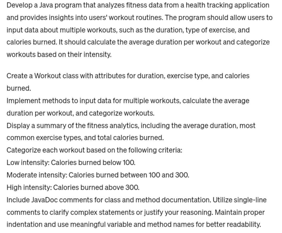Develop a Java program that analyzes fitness data from a health tracking application
and provides insights into users' workout routines. The program should allow users to
input data about multiple workouts, such as the duration, type of exercise, and
calories burned. It should calculate the average duration per workout and categorize
workouts based on their intensity.
Create a Workout class with attributes for duration, exercise type, and calories
burned.
Implement methods to input data for multiple workouts, calculate the average
duration per workout, and categorize workouts.
Display a summary of the fitness analytics, including the average duration, most
common exercise types, and total calories burned.
Categorize each workout based on the following criteria:
Low intensity: Calories burned below 100.
Moderate intensity: Calories burned between 100 and 300.
High intensity: Calories burned above 300.
Include JavaDoc comments for class and method documentation. Utilize single-line
comments to clarify complex statements or justify your reasoning. Maintain proper
indentation and use meaningful variable and method names for better readability.