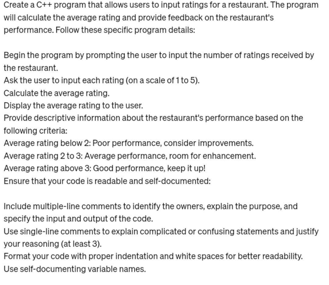 Create a C++ program that allows users to input ratings for a restaurant. The program
will calculate the average rating and provide feedback on the restaurant's
performance. Follow these specific program details:
Begin the program by prompting the user to input the number of ratings received by
the restaurant.
Ask the user to input each rating (on a scale of 1 to 5).
Calculate the average rating.
Display the average rating to the user.
Provide descriptive information about the restaurant's performance based on the
following criteria:
Average rating below 2: Poor performance, consider improvements.
Average rating 2 to 3: Average performance, room for enhancement.
Average rating above 3: Good performance, keep it up!
Ensure that your code is readable and self-documented:
Include multiple-line comments to identify the owners, explain the purpose, and
specify the input and output of the code.
Use single-line comments to explain complicated or confusing statements and justify
your reasoning (at least 3).
Format your code with proper indentation and white spaces for better readability.
Use self-documenting variable names.