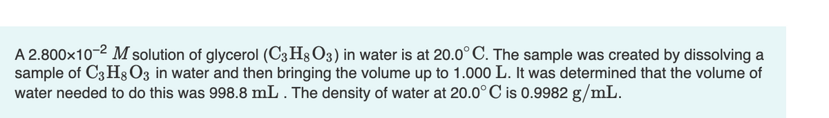 A 2.800x10-2 M solution of glycerol (C3 H8 O3) in water is at 20.0° C. The sample was created by dissolving a
sample of C3 H;O3 in water and then bringing the volume up to 1.000 L. It was determined that the volume of
water needed to do this was 998.8 mL . The density of water at 20.0° C is 0.9982 g/mL.

