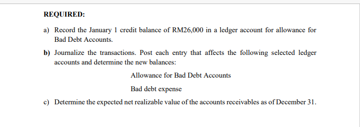 REQUIRED:
a) Record the January 1 credit balance of RM26,000 in a ledger account for allowance for
Bad Debt Accounts.
b) Journalize the transactions. Post each entry that affects the following selected ledger
accounts and determine the new balances:
Allowance for Bad Debt Accounts
Bad debt expense
c) Determine the expected net realizable value of the accounts receivables as of December 31.
