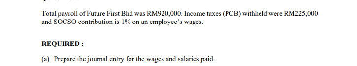 Total payroll of Future First Bhd was RM920,000. Income taxes (PCB) withheld were RM225,000
and SOCSO contribution is 1% on an employee's wages.
REQUIRED :
(a) Prepare the journal entry for the wages and salaries paid.
