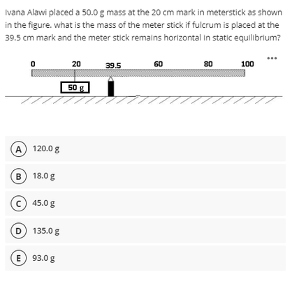 Ivana Alawi placed a 50.0 g mass at the 20 cm mark in meterstick as shown
in the figure. what is the mass of the meter stick if fulcrum is placed at the
39.5 cm mark and the meter stick remains horizontal in static equilibrium?
20
39.5
60
80
100
50 g
///
////
A 120.0 g
B 18.0 g
c 45.0 g
D 135.0 g
E 93.0 g
