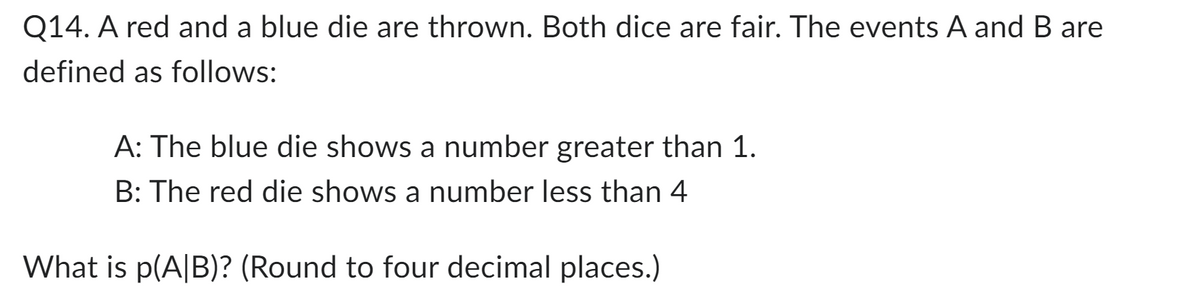 Q14. A red and a blue die are thrown. Both dice are fair. The events A and B are
defined as follows:
A: The blue die shows a number greater than 1.
B: The red die shows a number less than 4
What is p(A|B)? (Round to four decimal places.)