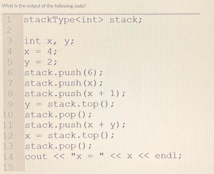 What is the output of the following code?
1 stackType<int> stack;
2
3
4
5
int x, y;
X = 4;
y = 2;
6
stack.push (6);
7
stack.push (x);
8 stack.push (x + 1);
y = stack. top ();
stack.pop ();
9
10
stack.push(x + y);
=
= stack. top();
14
15
12
13 stack.pop();
x
x
cout << "x = " << x << endl;