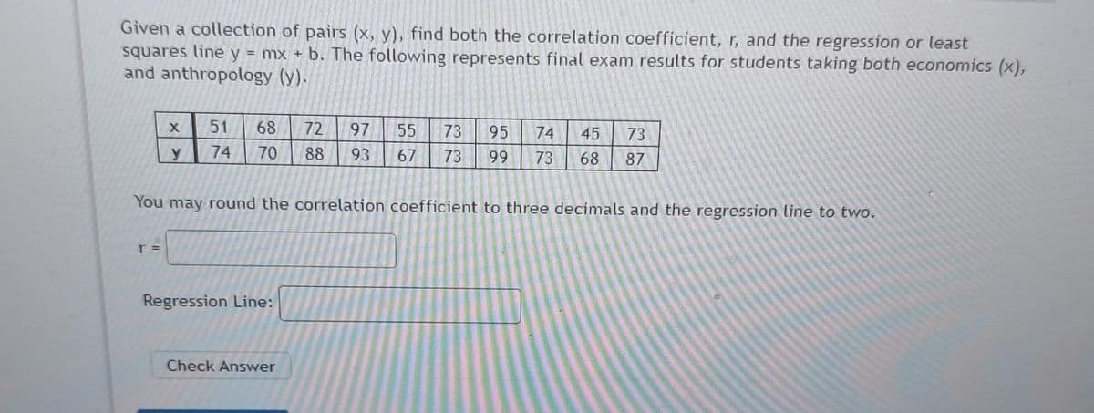 Given a collection of pairs (x, y), find both the correlation coefficient, r, and the regression or least
squares line y = mx + b. The following represents final exam results for students taking both economics (x),
and anthropology (y).
X
r =
y
51 68
74 70
Regression Line:
72 97
88
93
Check Answer
56
55 73
66
95
67 73 99
58
You may round the correlation coefficient to three decimals and the regression line to two.
74
73
73 68 87
45
