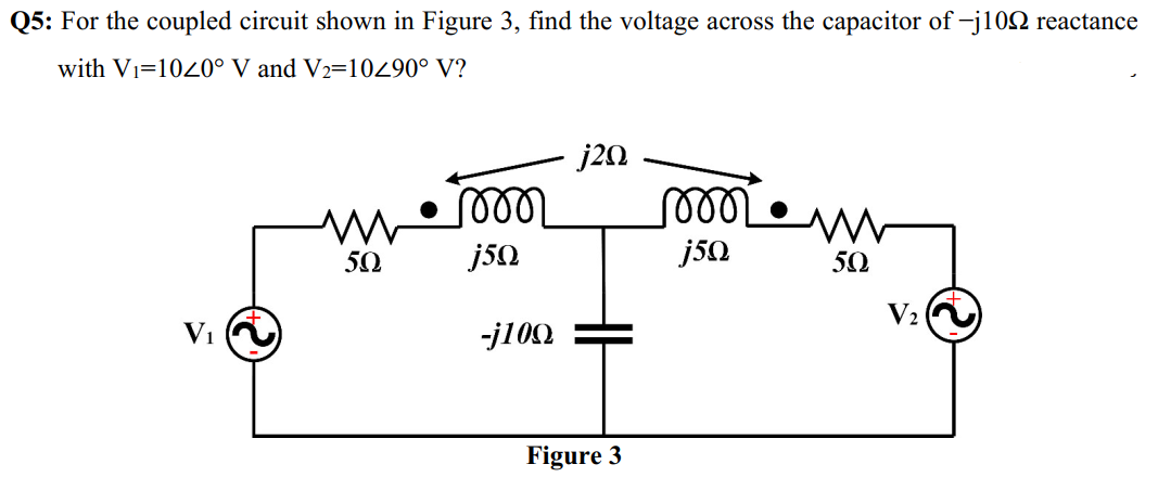 Q5: For the coupled circuit shown in Figure 3, find the voltage across the capacitor of -j102 reactance
with Vi=1040° V and V2=10290° V?
j20
50
j50
50
V2
Vi
-j100
Figure 3
