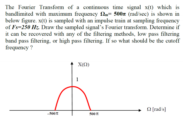 The Fourier Transform of a continuous time signal x(t) which is
bandlimited with maximum frequency Qm= 500r (rad/sec) is shown in
below figure. x(t) is sampled with an impulse train at sampling frequency
of Fs=250 Hz. Draw the sampled signal's Fourier transform. Determine if
it can be recovered with any of the filtering methods, low pass filtering
band pass filtering, or high pass filtering. If so what should be the cutoff
frequency ?
X(Q)
1
N [rad/s]
-5007
500 7
