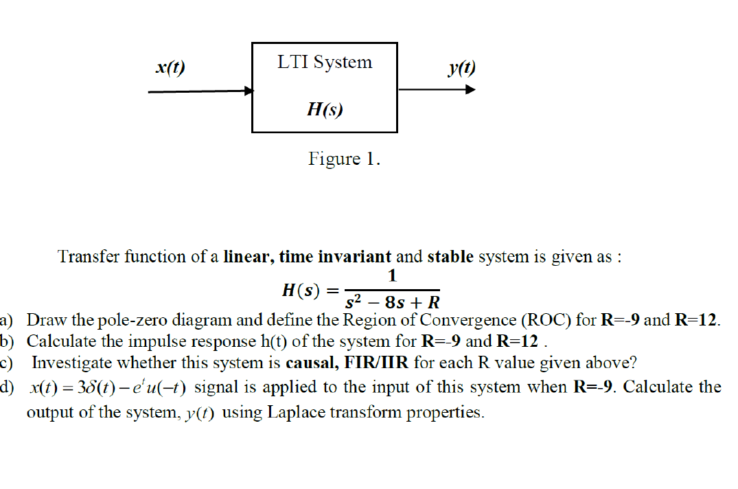 x(t)
LTI System
y(1)
H(s)
Figure 1.
Transfer function of a linear, time invariant and stable system is given as :
H(s)
s2 – 8s + R
a) Draw the pole-zero diagram and define the Region of Convergence (ROC) for R=-9 and R=12.
b) Calculate the impulse response h(t) of the system for R=-9 and R=12 .
c) Investigate whether this system is causal, FIR/IIR for each R value given above?
d) x(t) = 38(t)– e'u(-t) signal is applied to the input of this system when R=-9. Calculate the
output of the system, y(t) using Laplace transform properties.
