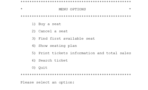 MENU OPTIONS
1) Buy a seat
2) Cancel a seat
3) Find first available seat
4) Show seating plan
5) Print tickets information and total sales
6) Search ticket
0) Quit
Please select an option:
**