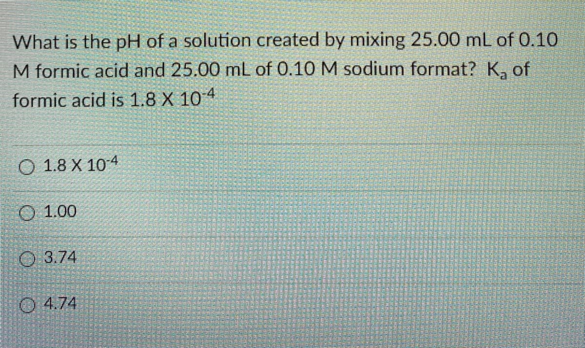 What is the pH of a solution created by mixing 25.00 mL of 0.10
M formic acid and 25.00 mL of 0.10 M sodium format? K, of
formic acid is 1.8 X 104
O 1.8 X 104
O 1.00
O 3.74
O4.74

