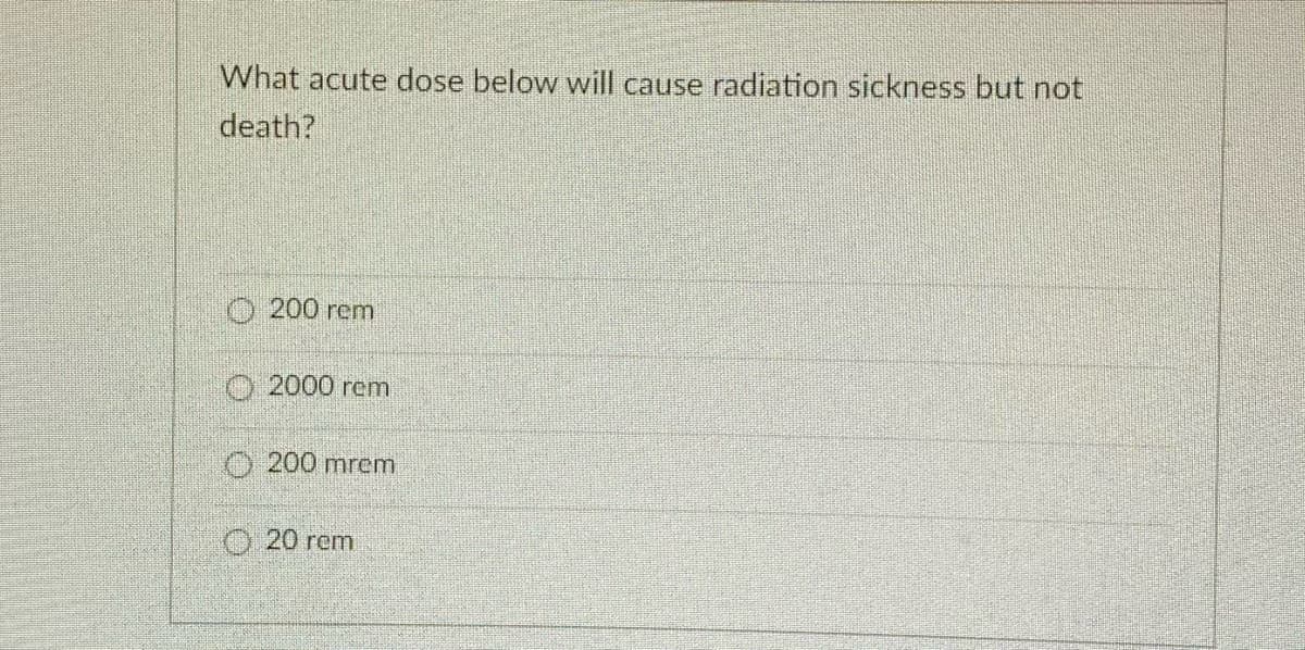 What acute dose below will cause radiation sickness but not
death?
O 200 rem
O2000 rem
200 mrem
O20 rem
