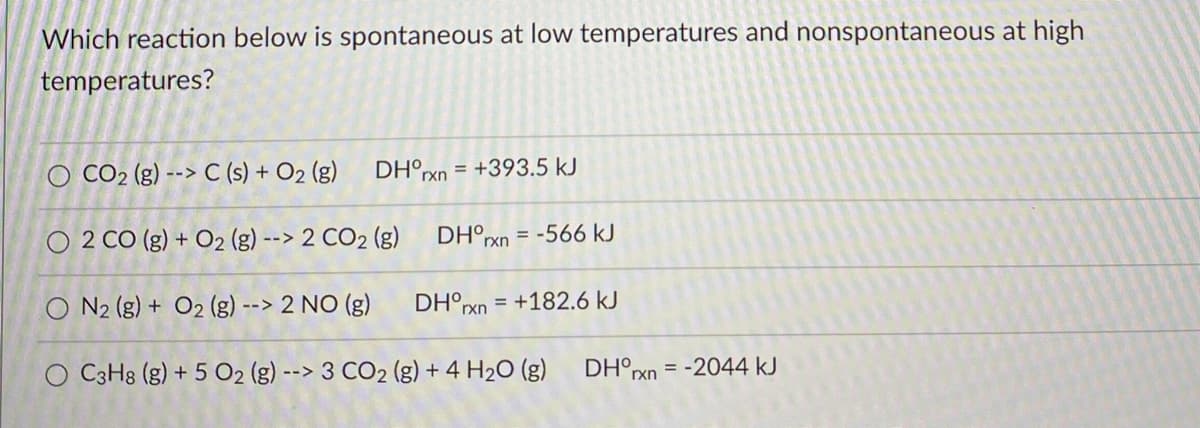Which reaction below is spontaneous at low temperatures and nonspontaneous at high
temperatures?
O CO2 (g) --> C (s) + O2 (g)
DH°rxn = +393.5 kJ
O 2 CO (g) + O2 (g) --> 2 CO2 (g)
DH°xn = -566 kJ
O N2 (g) + O2 (g) --> 2 NO (g)
DH°pxn = +182.6 kJ
O C3H8 (g) + 5 O2 (g) --> 3 CO2 (g) + 4 H2O (g)
DH°rxn
= -2044 kJ
