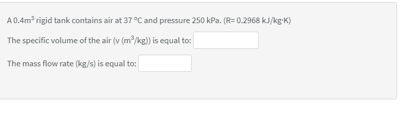 A 0.4m3 rigid tank contains air at 37 °C and pressure 250 kPa. (R= 0.2968 kJ/kg-K)
The specific volume of the air (v (m³/kg) is equal to:
The mass flow rate (kg/s) is equal to:
