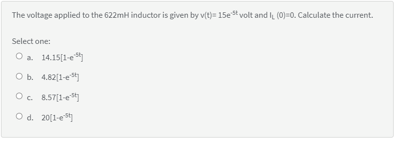 The voltage applied to the 622mH inductor is given by v(t)= 15e5t volt and IL (0)=0. Calculate the current.
Select one:
O a. 14.15[1-es
O b. 4.82[1-e5t]
O c. 8.57[1-e5t]
O d. 20[1-e5t]
