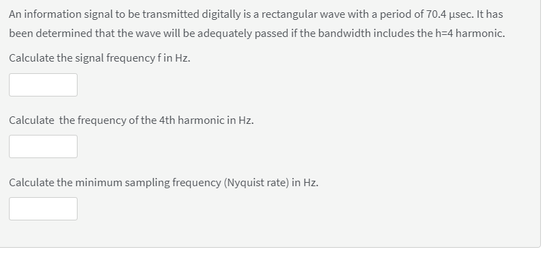 An information signal to be transmitted digitally is a rectangular wave with a period of 70.4 usec. It has
been determined that the wave will be adequately passed if the bandwidth includes the h=4 harmonic.
Calculate the signal frequency f in Hz.
Calculate the frequency of the 4th harmonic in Hz.
Calculate the minimum sampling frequency (Nyquist rate) in Hz.
