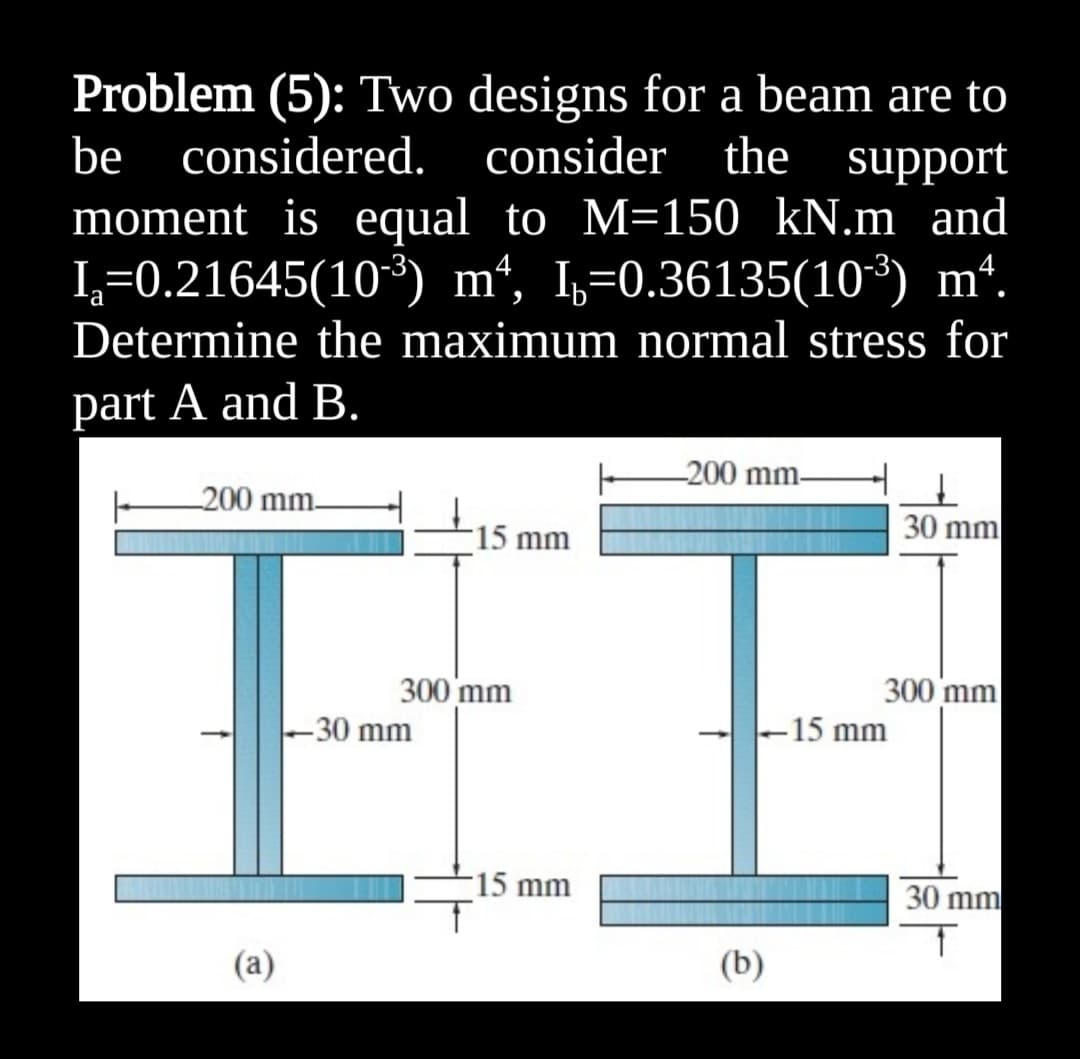 Problem (5): Two designs for a beam are to
support
moment is equal to M=150 kN.m and
I,=0.36135(10³) mª.
Determine the maximum normal stress for
be considered.
consider the
I=0.21645(10*) mª,
part A and B.
200 mm.
200 mm.
15 mm
30 mm
300 mm
-30 mm
300 mm
-15 mm
15 mm
30 mm
(a)
(b)
