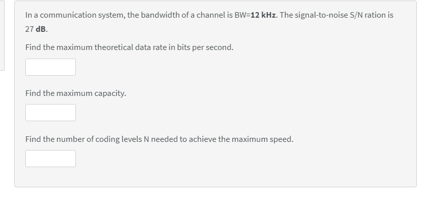 In a communication system, the bandwidth of a channel is BW=12 kHz. The signal-to-noise S/N ration is
27 dB.
Find the maximum theoretical data rate in bits per second.
Find the maximum capacity.
Find the number of coding levels N needed to achieve the maximum speed.
