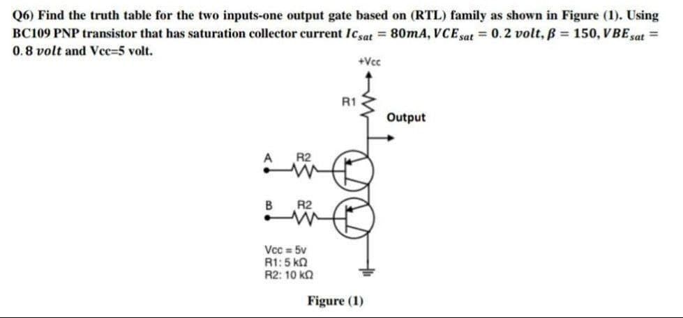 Q6) Find the truth table for the two inputs-one output gate based on (RTL) family as shown in Figure (1). Using
BC109 PNP transistor that has saturation collector current Icsat = 80mA, VCE sat = 0.2 volt, B = 150, VBE sat =
0.8 volt and Vee=5 volt.
+Vcc
R1
Output
A
R2
R2
Vcc = 5v
R1:5 kn
R2: 10 ka
Figure (1)

