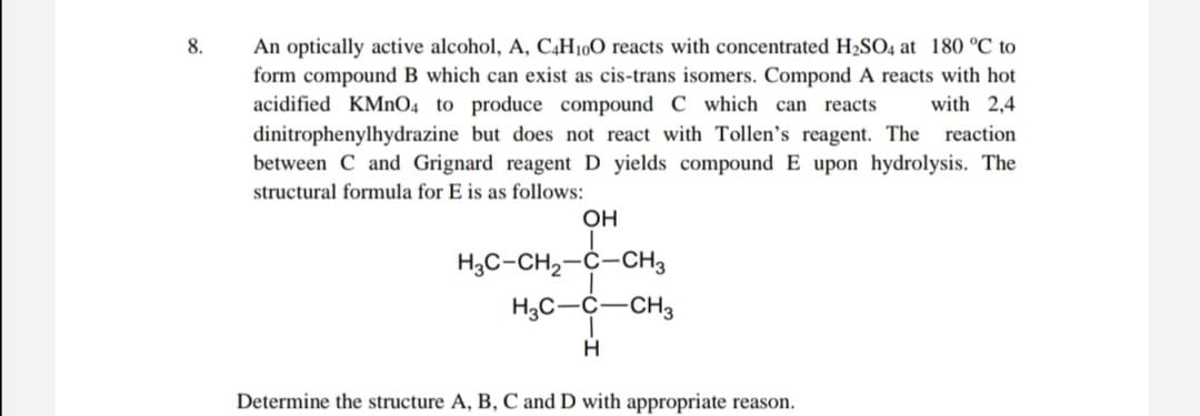 8.
An optically active alcohol, A, C,H10O reacts with concentrated H2SO4 at 180 °C to
form compound B which can exist as cis-trans isomers. Compond A reacts with hot
acidified KMNO4 to produce compound C which can reacts
dinitrophenylhydrazine but does not react with Tollen's reagent. The reaction
between C and Grignard reagent D yields compound E upon hydrolysis. The
with 2,4
structural formula for E is as follows:
OH
H3C-CH2-C-CH3
H3C-C-CH3
Determine the structure A, B, C and D with appropriate reason.
