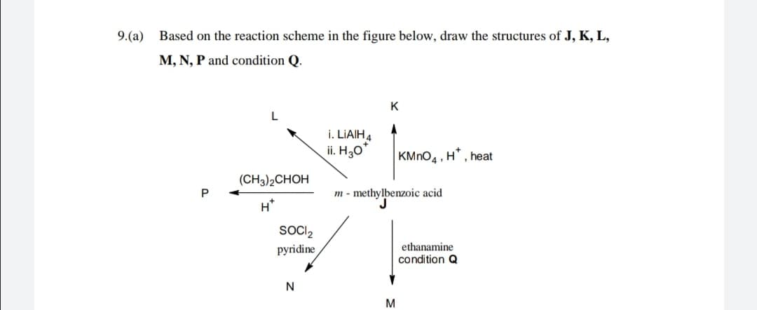 9.(a)
Based on the reaction scheme in the figure below, draw the structures of J, K, L,
M, N, P and condition Q.
K
L
i. LIAIH4
ii. H30
KMNO4 ·
H*, heat
(CH3)2CHOH
m - methylbenzoic acid
H*
SOCI2
pyridine
ethanamine
condition Q
N
M
