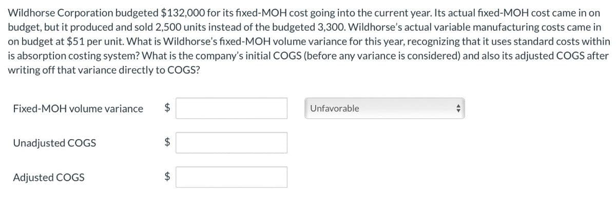 Wildhorse Corporation budgeted $132,000 for its fixed-MOH cost going into the current year. Its actual fixed-MOH cost came in on
budget, but it produced and sold 2,500 units instead of the budgeted 3,300. Wildhorse's actual variable manufacturing costs came in
on budget at $51 per unit. What is Wildhorse's fixed-MOH volume variance for this year, recognizing that it uses standard costs within
is absorption costing system? What is the company's initial COGS (before any variance is considered) and also its adjusted COGS after
writing off that variance directly to COGS?
Fixed-MOH volume variance
$
Unadjusted COGS
$
Adjusted COGS
$
Unfavorable