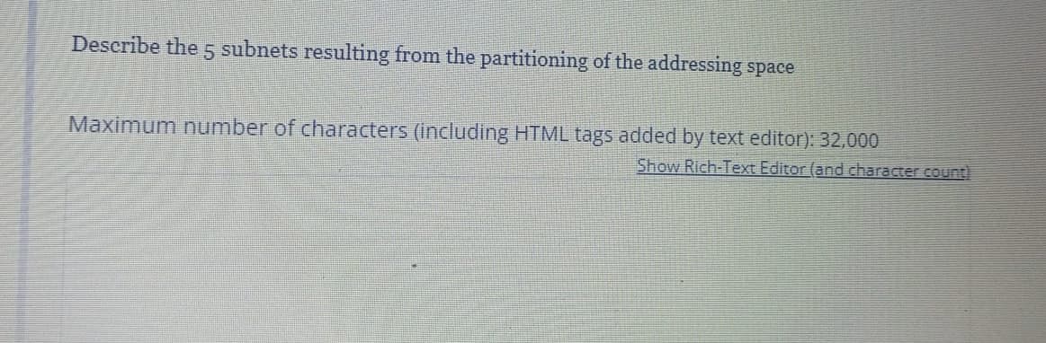 Describe the 5 subnets resulting from the partitioning of the addressing space
Maximum number of characters (including HTML tags added by text editor): 32,000
Show Rich-Text Editor (and character count)