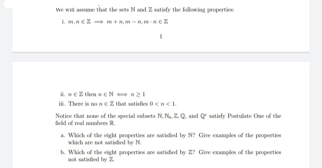We will assume that the sets N and Z satisfy the following properties:
i. m, n e Z = m + n, m – n, m · n E Z
1
ii. n e Z then n E N n>1
iii. There is no n e Z that satisfies 0 < n < 1.
Notice that none of the special subsets N, No, Z, Q, and Qº satisfy Postulate One of the
field of real numbers R.
a. Which of the eight properties are satisfied by N? Give examples of the properties
which are not satisfied by N.
b. Which of the eight properties are satisfied by Z? Give examples of the properties
not satisfied by Z.
