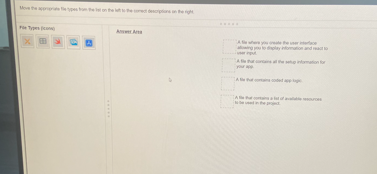 Move the appropriate file types from the list on the left to the correct descriptions on the right.
File Types (Icons)
XE
F
E
4
Answer Area
A file where you create the user interface
allowing you to display information and react to
user input.
A file that contains all the setup information for
your app.
A file that contains coded app logic.
A file that contains a list of available resources
to be used in the project.